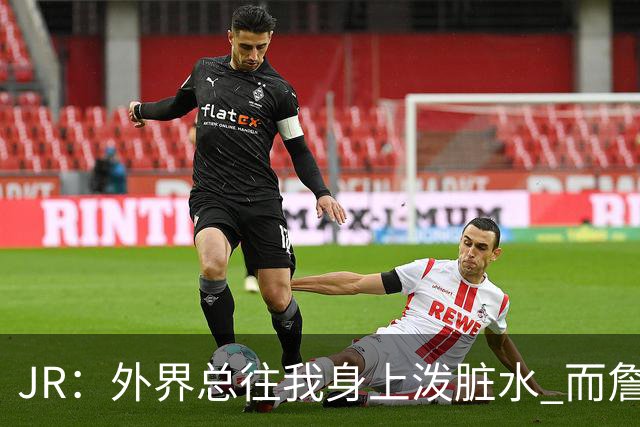 JR：外界总往我身上泼脏水 而詹姆斯认可我的人品 这对我意义非凡